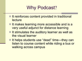 Why Podcast ? It reinforces content provided in traditional lecture It makes learning more accessible and is a very useful adjunct for distance learning It stimulates the auditory learner as well as the visual learner It helps students use “dead” time—they can listen to course content while riding a bus or walking across campus 