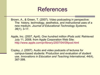References Brown, A., & Green, T. (2007). Video podcasting in perspective: The  history, technology, aesthetics, and instructional uses of a new medium.  Journal of Educational Technology Systems, 36 (1), 3-17.  Apple, Inc. (2007, April).  One hundred million iPods sold . Retrieved July 11, 2008, from Apple Corporation Web Site:  http://www.apple.com/pr/library/2007/04/09ipod.html Copley, J. (2007). Audio and video podcasts of lectures for campus-based students: Production and evaluation of student use.  Innovations in Education and Teaching International, 44 (4), 387-399.  