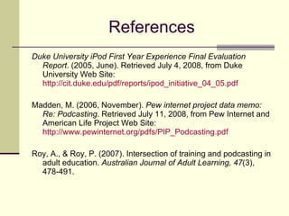 References Duke University iPod First Year Experience Final Evaluation Report . (2005, June). Retrieved July 4, 2008, from Duke University Web Site:  http://cit.duke.edu/pdf/reports/ipod_initiative_04_05.pdf Madden, M. (2006, November).  Pew internet project data memo: Re: Podcasting . Retrieved July 11, 2008, from Pew Internet and American Life Project Web Site:  http://www.pewinternet.org/pdfs/PIP_Podcasting.pdf Roy, A., & Roy, P. (2007). Intersection of training and podcasting in adult education.  Australian Journal of Adult Learning, 47 (3), 478-491.  