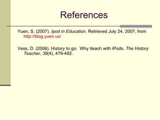 References Yuen, S. (2007).  Ipod in Education . Retrieved July 24, 2007, from  http://blog.yuen.us/ Vess, D. (2006). History to go:  Why iteach with iPods.  The History Teacher, 39 (4), 479-492. 