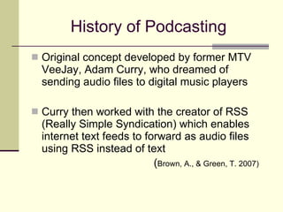 History of Podcasting Original concept developed by former MTV VeeJay, Adam Curry, who dreamed of sending audio files to digital music players Curry then worked with the creator of RSS (Really Simple Syndication) which enables internet text feeds to forward as audio files using RSS instead of text ( Brown, A., & Green, T. 2007) 
