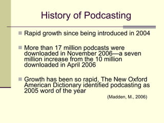 History of Podcasting Rapid growth since being introduced in 2004 More than 17 million podcasts were downloaded in November 2006—a seven million increase from the 10 million downloaded in April 2006 Growth has been so rapid, The New Oxford American Dictionary identified podcasting as 2005 word of the year  (Madden, M., 2006) 