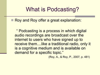 What is Podcasting? Roy and Roy offer a great explanation: “ Podcasting is a process in which digital audio recordings are broadcast over the internet to users who have signed up to receive them....like a traditional radio, only it is a cognitive medium and is available on demand for a specific topic.”  (Roy, A., & Roy, P., 2007, p. 481) 