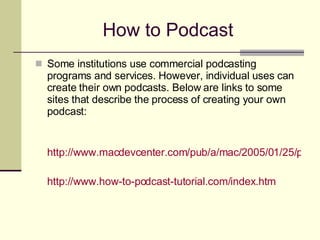 How to Podcast Some institutions use commercial podcasting programs and services. However, individual uses can create their own podcasts. Below are links to some sites that describe the process of creating your own podcast:  http://www.macdevcenter.com/pub/a/mac/2005/01/25/podcast.html http://www.how-to-podcast-tutorial.com/index.htm   
