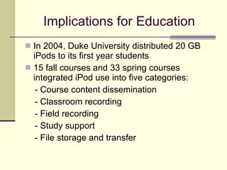 Implications for Education In 2004, Duke University distributed 20 GB iPods to its first year students 15 fall courses and 33 spring courses integrated iPod use into five categories: - Course content dissemination  - Classroom recording - Field recording  - Study support  - File storage and transfer 