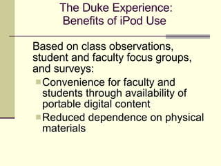 The Duke Experience: Benefits of iPod Use  Based on class observations, student and faculty focus groups, and surveys: Convenience for faculty and  students through availability of portable digital content Reduced dependence on physical materials 
