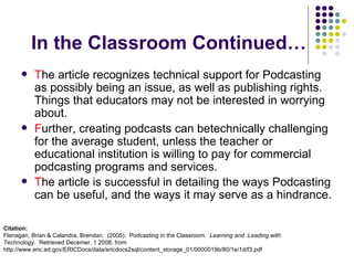 In the Classroom Continued… T he article recognizes technical support for Podcasting as possibly being an issue, as well as publishing rights.  Things that educators may not be interested in worrying about. F urther, creating podcasts can betechnically challenging for the average student, unless the teacher or educational institution is willing to pay for commercial podcasting programs and services. T he article is successful in detailing the ways Podcasting can be useful, and the ways it may serve as a hindrance.   Citation: Flanagan, Brian & Calandra, Brendan.  (2005).  Podcasting in the Classroom.  Learning and :Leading with Technology.  Retrieved Decemer, 1 2008, from http://www.eric.ed.gov/ERICDocs/data/ericdocs2sql/content_storage_01/0000019b/80/1e/1d/f3.pdf 