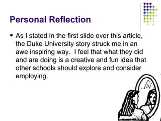 Personal Reflection As I stated in the first slide over this article, the Duke University story struck me in an awe inspiring way.  I feel that what they did and are doing is a creative and fun idea that other schools should explore and consider employing. 