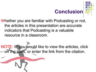 Conclusion W hether you are familiar with Podcasting or not, the articles in this presentation are accurate indicators that Podcasting is a valuable resource in a classroom. NOTE:  IF you would like to view the articles, click on the titles, or enter the link from the citation. 