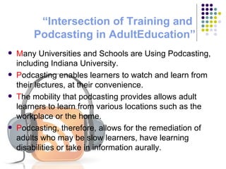 “Intersection of Training and  Podcasting  in AdultEducation” M any Universities and Schools are Using Podcasting, including Indiana University. P odcasting enables learners to watch and learn from their lectures, at their convenience. T he mobility that podcasting provides allows adult learners to learn from various locations such as the workplace or the home. P odcasting, therefore, allows for the remediation of adults who may be slow learners, have learning disabilities or take in information aurally. 