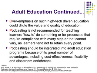 Adult Education Continued... O ver-emphasis on such high-tech driven education could dilute the value and quality of education.  P odcasting is not recommended for teaching learners ‘how to’ do something or for processes that require compliance with every step or that cannot vary, as learners tend not to retain every point. P odcasting should be integrated into adult education programs because of its great number of advantages, including cost-effectiveness, flexibility and classroom enrichment. Citation: Roy, Ashok K., & Roy, Pryia A. (November 2007). Intersection of training and podcasting in adult education.  Australian Journal of Adult Learning, Volume 47 .  Retrieved December 2, 2008 from http://www.eric.ed.gov/ERICDocs/data/ericdocs2sql/content_storage_01/0000019b/80/3d/f6/fb.pdf 