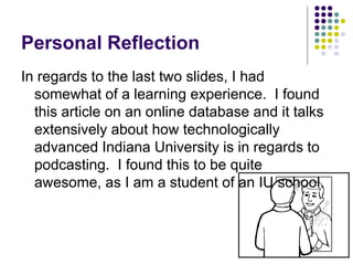 Personal Reflection In regards to the last two slides, I had somewhat of a learning experience.  I found this article on an online database and it talks extensively about how technologically advanced Indiana University is in regards to podcasting.  I found this to be quite awesome, as I am a student of an IU school. 