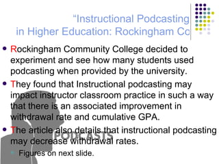 R ockingham Community College decided to experiment and see how many students used podcasting when provided by the university. T hey found that Instructional podcasting may impact instructor classroom practice in such a way that there is an associated improvement in withdrawal rate and cumulative GPA. T he article also details that instructional podcasting may decrease withdrawal rates. Figures on next slide. “Instructional  Podcasting  in Higher Education: Rockingham Community College Pilot Study” 