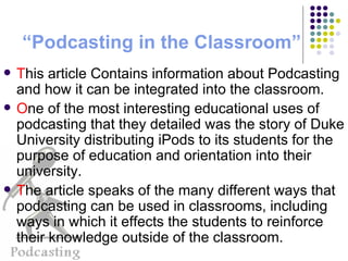 “ Podcasting  in the Classroom” T his article Contains information about Podcasting and how it can be integrated into the classroom. O ne of the most interesting educational uses of podcasting that they detailed was the story of Duke University distributing iPods to its students for the purpose of education and orientation into their university. T he article speaks of the many different ways that podcasting can be used in classrooms, including ways in which it effects the students to reinforce their knowledge outside of the classroom. 