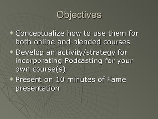 Objectives Conceptualize how to use them for both online and blended courses Develop an activity/strategy for incorporating Podcasting for your own course(s) Present on 10 minutes of Fame presentation 