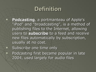 Definition Podcasting , a portmanteau of Apple's "iPod" and "broadcasting", is a method of publishing files to the Internet, allowing users to  subscribe  to a feed and receive new files automatically by subscription, usually at no cost.  Subscribe one time only Podcasting first became popular in late 2004, used largely for audio files 