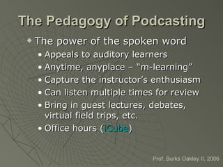 The Pedagogy of Podcasting The power of the spoken word Appeals to auditory learners Anytime, anyplace – “m-learning” Capture the instructor’s enthusiasm Can listen multiple times for review Bring in guest lectures, debates, virtual field trips, etc. Office hours ( iCube ) Prof. Burks Oakley II, 2006 