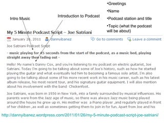 Intro Music
Introduction to Podcast
•Greetings
•Name
•Podcast station and title
•Topic (what the podcast
will be about)
http://dannyibanez.wordpress.com/2011/01/26/my-5-minute-podcast-script-joe-satriani/
 