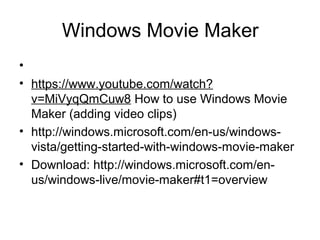 Windows Movie Maker
•
• https://www.youtube.com/watch?
v=MiVyqQmCuw8 How to use Windows Movie
Maker (adding video clips)
• http://windows.microsoft.com/en-us/windows-
vista/getting-started-with-windows-movie-maker
• Download: http://windows.microsoft.com/en-
us/windows-live/movie-maker#t1=overview
 