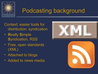 Podcasting background Context: easier tools for distribution: syndication R eally  S imple  S yndication, RSS Free, open standards (XML) Attached to blogs Added to news media 