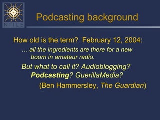 Podcasting background How old is the term?  February 12, 2004:  …  all the ingredients are there for a new boom in amateur radio.   But what to call it? Audioblogging?  Podcasting ? GuerillaMedia?   (Ben Hammersley,  The Guardian ) 