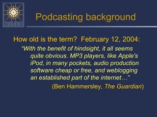 Podcasting background How old is the term?  February 12, 2004:  “ With the benefit of hindsight, it all seems quite obvious. MP3 players, like Apple's iPod, in many pockets, audio production software cheap or free, and weblogging an established part of the internet…” (Ben Hammersley,  The Guardian ) 