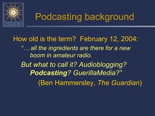 Podcasting background How old is the term?  February 12, 2004:  “…  all the ingredients are there for a new boom in amateur radio.   But what to call it? Audioblogging?  Podcasting ? GuerillaMedia?”   (Ben Hammersley,  The Guardian ) 