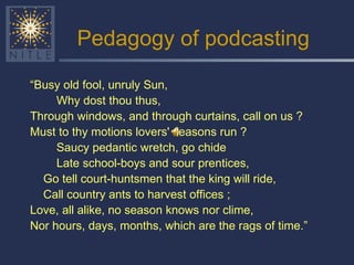 Pedagogy of podcasting “ Busy old fool, unruly Sun, Why dost thou thus, Through windows, and through curtains, call on us ? Must to thy motions lovers' seasons run ? Saucy pedantic wretch, go chide Late school-boys and sour prentices, Go tell court-huntsmen that the king will ride, Call country ants to harvest offices ; Love, all alike, no season knows nor clime, Nor hours, days, months, which are the rags of time.” 