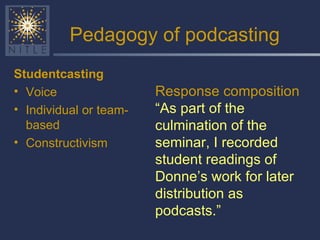 Pedagogy of podcasting Studentcasting Voice Individual or team-based Constructivism Response composition “ As part of the culmination of the seminar, I recorded student readings of Donne’s work for later distribution as podcasts.” 