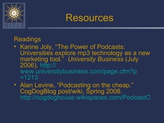 Resources Readings Karine Joly, “The Power of Podcasts: Universities explore mp3 technology as a new marketing tool.”  University Business  (July 2006),  http:// www.universitybusiness.com/page.cfm?p =1213   Alan Levine, “Podcasting on the cheap.”  CogDogBlog post/wiki, Spring 2006.  http://cogdoghouse.wikispaces.com/PodcastOnTheCheap   