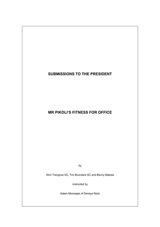 SUBMISSIONS TO THE PRESIDENT
MR PIKOLI’S FITNESS FOR OFFICE
by
Wim Trengove SC, Tim Bruinders SC and Benny Makola
instructed by
Aslam Moosajee of Deneys Reitz
 