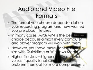 Audio and Video File Formats The format you choose depends a lot on your recording program and how worried you are about file sizes In many cases, MP3/MP4 is the best choice because almost every computer and player program will work with them However, you have more control over file size with QuickTime or Windows Media Higher file sizes = higher quality and vice-versa; if quality is not so much of a problem then opt for more compression 