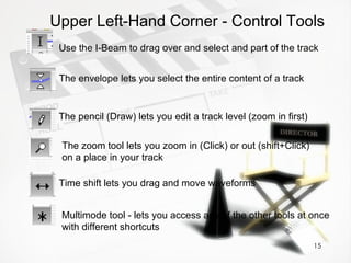 Use the I-Beam to drag over and select and part of the track Upper Left-Hand Corner - Control Tools The envelope lets you select the entire content of a track The pencil (Draw) lets you edit a track level (zoom in first) The zoom tool lets you zoom in (Click) or out (shift+Click) on a place in your track Time shift lets you drag and move waveforms Multimode tool - lets you access any of the other tools at once with different shortcuts 