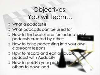 Objectives: You will learn… What a podcast is What podcasts can be used for How to find useful and fun educational podcasts created by others How to bring podcasting into your own classroom lessons How to record and edit an audio podcast with Audacity How to publish your podcast files for others to download 