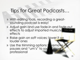Tips for Great Podcasts… With editing tools, recording a great-sounding podcast is easy! Adjust gain and use fade-in and fade-out effects to adjust imported music/sound effects Raise gain on soft voices; lower it on louder ones Use the trimming options to remove pauses and “um’s” to sound more professional 