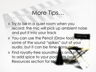 More Tips… Try to be in a quiet room when you record; the mic will pick up ambient noise and put it into your track You can use the Pencil (Draw tool) to get some of the sound “spikes” out of your audio, but it can be time-consuming Find royalty-free soundtracks and effects to add spice to your podcasts (see Resources section for some starters) 