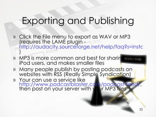 Exporting and Publishing Click the File menu to export as WAV or MP3 (requires the LAME plugin -  http://audacity.sourceforge.net/help/faq?s=install&i=lame-mp3 )  MP3 is more common and best for sharing with iPod users, and makes smaller files Many people publish by posting podcasts on websites with RSS (Really Simple Syndication) Your can use a service like  http://www.podcastblaster.com/podcast-feed/ , then post on your server with your MP3 files 