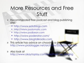 More Resources and Free Stuff Recommended free podcast and blog publishing sites http :// www.edublogs.com http://www.podomatic.com   http://www.podbean.com http://www.poderator.com/   http://www.blogtalkradio.com   This article has advice on choosing a good service:  http://www.problogger.net/archives/2006/02/15/choosing-a-blog-platform/   Also look at  http://www.okaytoplay.com/wiki/Podcast_Hosting   