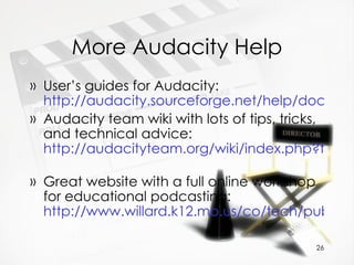 More Audacity Help User’s guides for Audacity:  http://audacity.sourceforge.net/help/documentation Audacity team wiki with lots of tips, tricks, and technical advice:  http://audacityteam.org/wiki/index.php?title=Main_Page   Great website with a full online workshop for educational podcasting:  http://www.willard.k12.mo.us/co/tech/publishpodcast.htm   