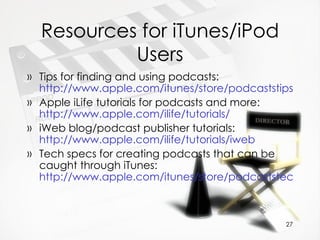Resources for iTunes/iPod Users Tips for finding and using podcasts:  http://www.apple.com/itunes/store/podcaststips.html Apple iLife tutorials for podcasts and more:  http://www.apple.com/ilife/tutorials/ iWeb blog/podcast publisher tutorials:  http://www.apple.com/ilife/tutorials/iweb   Tech specs for creating podcasts that can be caught through iTunes:  http://www.apple.com/itunes/store/podcaststechspecs.html   