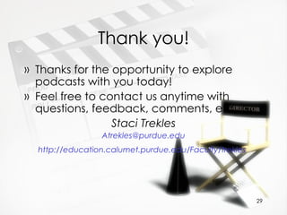 Thank you! Thanks for the opportunity to explore podcasts with you today!  Feel free to contact us anytime with questions, feedback, comments, etc. Staci Trekles [email_address] http://education.calumet.purdue.edu/Faculty/trekles   