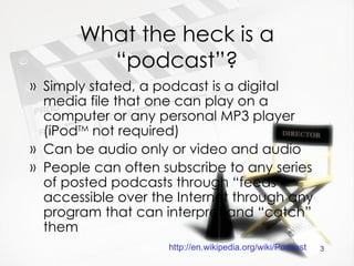 What the heck is a “podcast”? Simply stated, a podcast is a digital media file that one can play on a computer or any personal MP3 player (iPod TM  not required) Can be audio only or video and audio People can often subscribe to any series of posted podcasts through “feeds” accessible over the Internet through any program that can interpret and “catch” them http://en.wikipedia.org/wiki/Podcast   