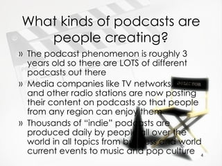 What kinds of podcasts are people creating? The podcast phenomenon is roughly 3 years old so there are LOTS of different podcasts out there Media companies like TV networks, NPR, and other radio stations are now posting their content on podcasts so that people from any region can enjoy them Thousands of “indie” podcasts are produced daily by people all over the world in all topics from business and world current events to music and pop culture 