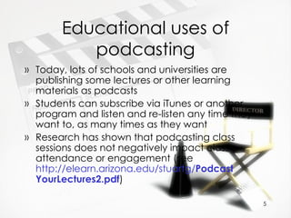 Educational uses of podcasting Today, lots of schools and universities are publishing some lectures or other learning materials as podcasts Students can subscribe via iTunes or another program and listen and re-listen any time they want to, as many times as they want Research has shown that podcasting class sessions does not negatively impact class attendance or engagement (see  http://elearn.arizona.edu/stuartg/ Podcast YourLectures2.pdf )  