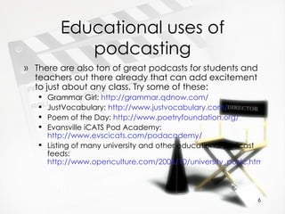 Educational uses of podcasting There are also ton of great podcasts for students and teachers out there already that can add excitement to just about any class. Try some of these: Grammar Girl:  http://grammar.qdnow.com/   JustVocabulary:  http://www.justvocabulary.com/   Poem of the Day:  http://www.poetryfoundation.org/   Evansville iCATS Pod Academy:  http://www.evscicats.com/podacademy/ Listing of many university and other educational podcast feeds:  http://www.openculture.com/2006/10/university_podc.html   