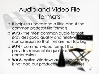 Audio and Video File formats It helps to understand a little about the common podcast file formats MP3  - the most common audio format; provides good quality and relatively good compression so that files are not too big MP4 -  common video format that provides reasonable quality and compression WAV-  native Windows audio type; quality is not bad but produces large files sizes 