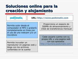 Soluciones online para la creación y alojamiento Proporciona un espacio de 500Mb de almacenamiento y 15Gb de transferencia mensual Permite subir desde el computador el MP3 o grabarlo completamente en línea con el uso de una webcam y/o un microfono URL:  http://www.podomatic.com   Cada usuario cuenta con su propia URL y una pagina web con sus episodios  http://raymarq.podomatic.com   Permite incrustar un reproductor en paginas web y blogs con los archivos contenidos en la cuenta 