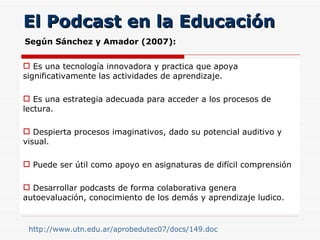 El Podcast en la Educación Es una tecnología innovadora y practica que apoya significativamente las actividades de aprendizaje. Es una estrategia adecuada para acceder a los procesos de lectura. Despierta procesos imaginativos, dado su potencial auditivo y visual. Puede ser útil como apoyo en asignaturas de difícil comprensión Desarrollar podcasts de forma colaborativa genera autoevaluación, conocimiento de los demás y aprendizaje ludico.  http://www.utn.edu.ar/aprobedutec07/docs/149.doc   Según Sánchez y Amador (2007): 