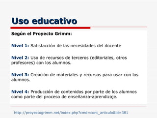 Uso educativo Según el Proyecto Grimm: Nivel 1:  Satisfacción de las necesidades del docente Nivel 2:  Uso de recursos de terceros (editoriales, otros profesores) con los alumnos. Nivel 3:  Creación de materiales y recursos para usar con los alumnos. Nivel 4:  Producción de contenidos por parte de los alumnos como parte del proceso de enseñanza-aprendizaje. http://proyectogrimm.net/index.php?cmd=cont_articulo&id=381   