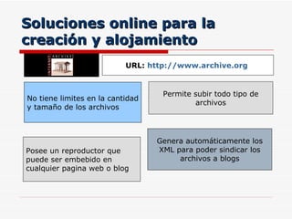 Soluciones online para la creación y alojamiento Permite subir todo tipo de archivos No tiene limites en la cantidad y tamaño de los archivos URL:  http://www.archive.org   Genera automáticamente los XML para poder sindicar los archivos a blogs Posee un reproductor que puede ser embebido en cualquier pagina web o blog 